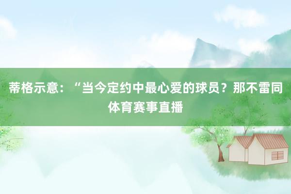 蒂格示意：“当今定约中最心爱的球员？那不雷同体育赛事直播