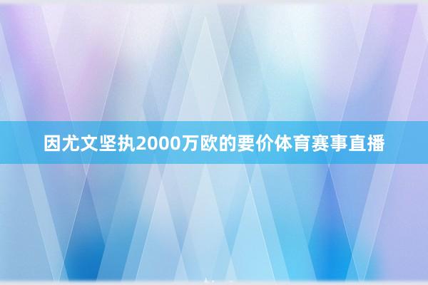 因尤文坚执2000万欧的要价体育赛事直播