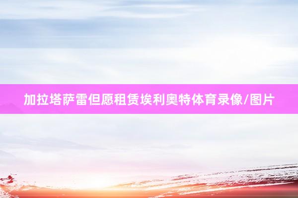 加拉塔萨雷但愿租赁埃利奥特体育录像/图片