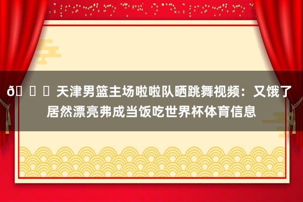 😍天津男篮主场啦啦队晒跳舞视频：又饿了 居然漂亮弗成当饭吃世界杯体育信息