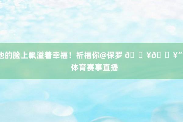 他的脸上飘溢着幸福！祈福你@保罗 🔥🔥”    体育赛事直播