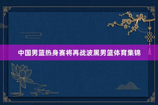 中国男篮热身赛将再战波黑男篮体育集锦