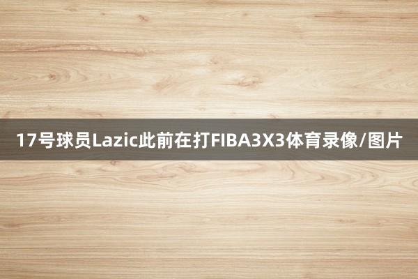 17号球员Lazic此前在打FIBA3X3体育录像/图片