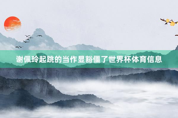 谢佩玲起跳的当作显豁僵了世界杯体育信息