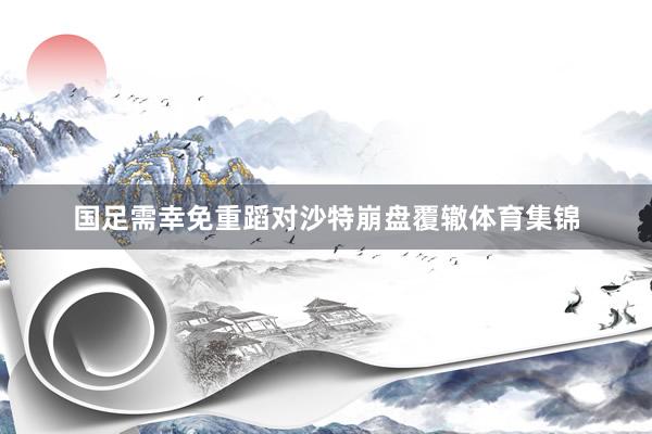国足需幸免重蹈对沙特崩盘覆辙体育集锦