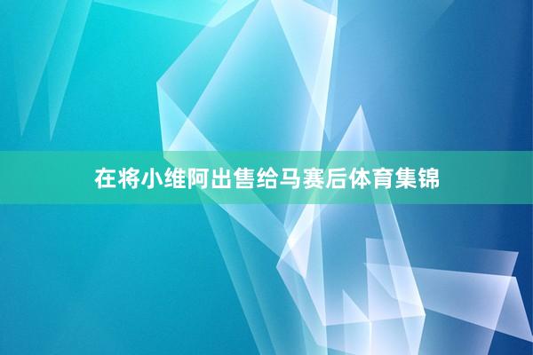 在将小维阿出售给马赛后体育集锦