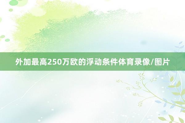 外加最高250万欧的浮动条件体育录像/图片