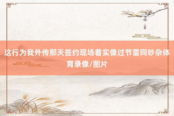 这行为我外传那天签约现场着实像过节雷同吵杂体育录像/图片