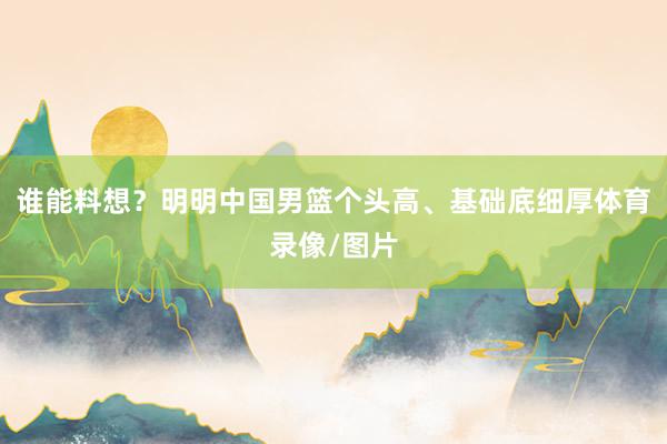 谁能料想？明明中国男篮个头高、基础底细厚体育录像/图片