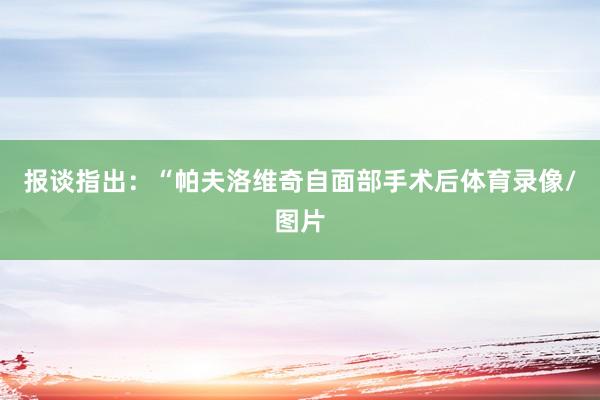 报谈指出：“帕夫洛维奇自面部手术后体育录像/图片
