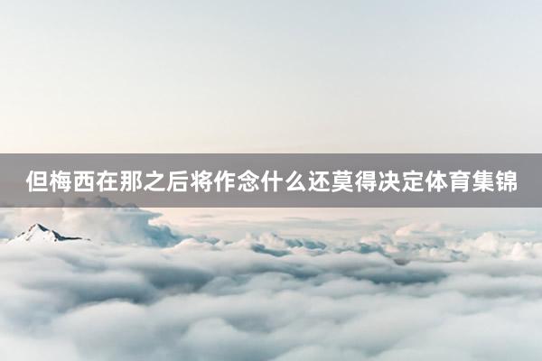 但梅西在那之后将作念什么还莫得决定体育集锦