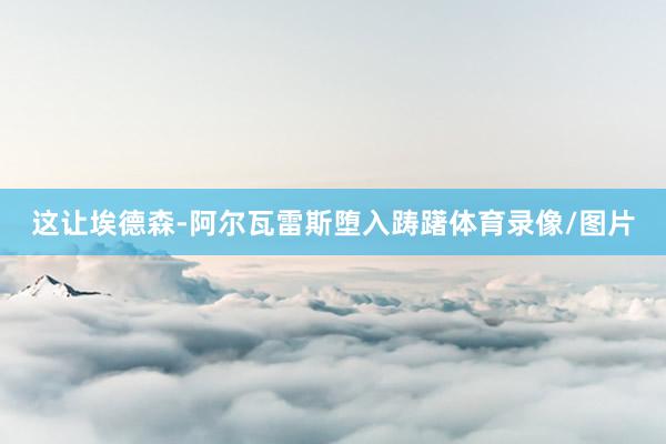 这让埃德森-阿尔瓦雷斯堕入踌躇体育录像/图片