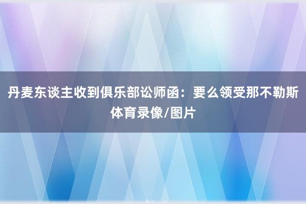 丹麦东谈主收到俱乐部讼师函：要么领受那不勒斯体育录像/图片