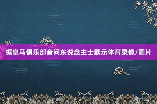 据皇马俱乐部音问东说念主士默示体育录像/图片