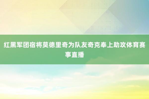 红黑军团宿将莫德里奇为队友奇克奉上助攻体育赛事直播