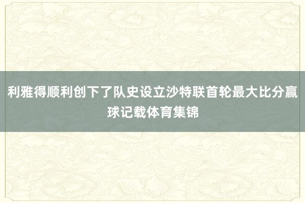 利雅得顺利创下了队史设立沙特联首轮最大比分赢球记载体育集锦