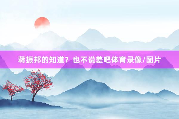 蒋振邦的知道？也不说差吧体育录像/图片