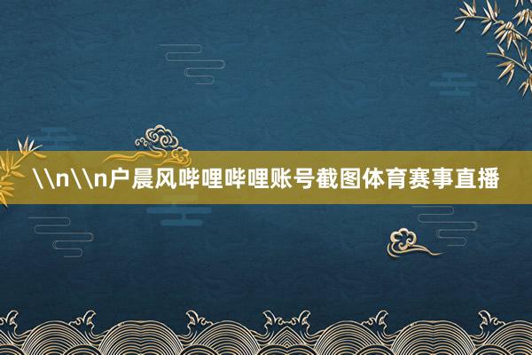 \n\n户晨风哔哩哔哩账号截图体育赛事直播