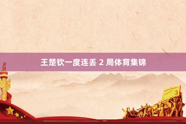 王楚钦一度连丢 2 局体育集锦