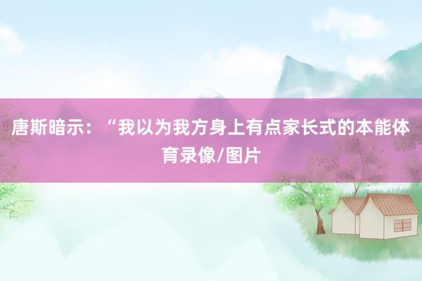 唐斯暗示：“我以为我方身上有点家长式的本能体育录像/图片
