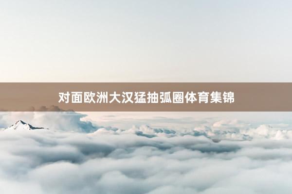 对面欧洲大汉猛抽弧圈体育集锦