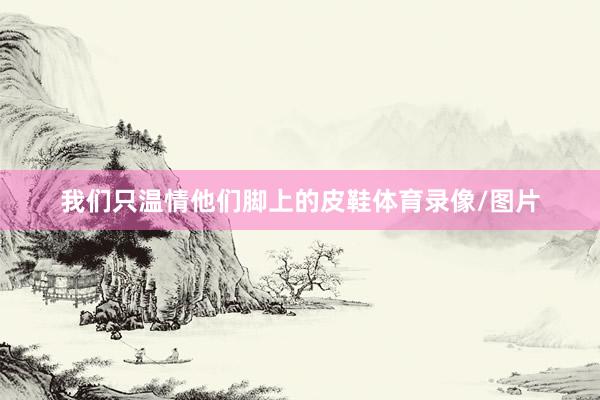 我们只温情他们脚上的皮鞋体育录像/图片