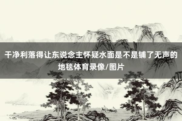 干净利落得让东说念主怀疑水面是不是铺了无声的地毯体育录像/图片