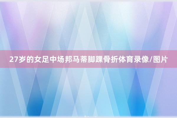 27岁的女足中场邦马蒂脚踝骨折体育录像/图片