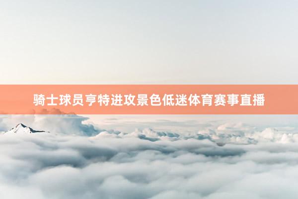 骑士球员亨特进攻景色低迷体育赛事直播
