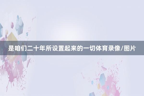 是咱们二十年所设置起来的一切体育录像/图片