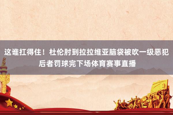 这谁扛得住！杜伦肘到拉拉维亚脑袋被吹一级恶犯 后者罚球完下场体育赛事直播