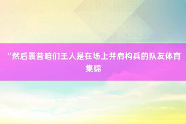 “然后曩昔咱们王人是在场上并肩构兵的队友体育集锦