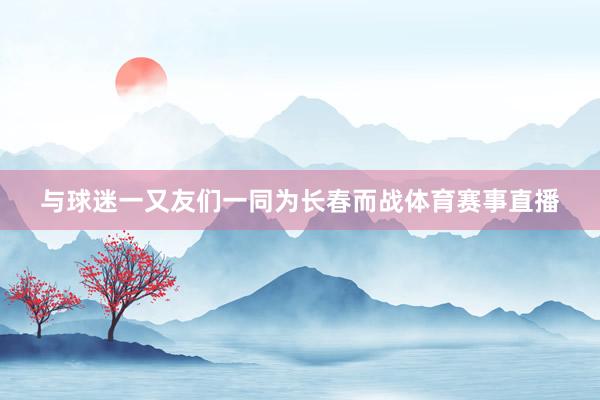 与球迷一又友们一同为长春而战体育赛事直播