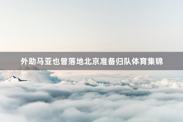外助马亚也曾落地北京准备归队体育集锦