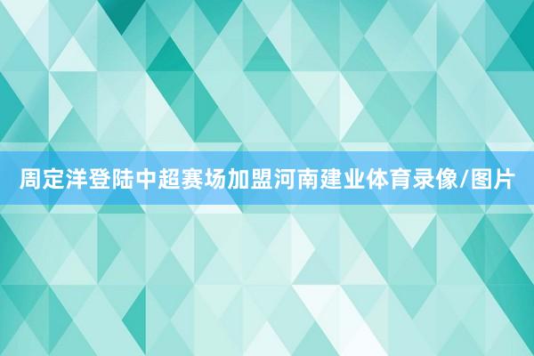 周定洋登陆中超赛场加盟河南建业体育录像/图片