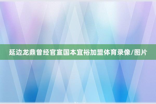 延边龙鼎曾经官宣国本宜裕加盟体育录像/图片