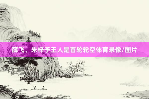 薛飞、朱梓予王人是首轮轮空体育录像/图片
