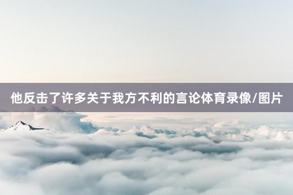 他反击了许多关于我方不利的言论体育录像/图片