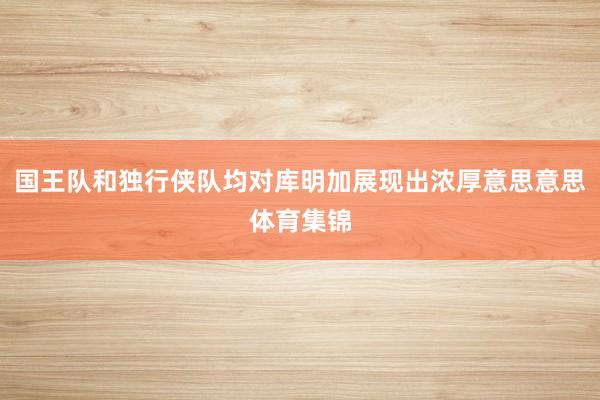 国王队和独行侠队均对库明加展现出浓厚意思意思体育集锦