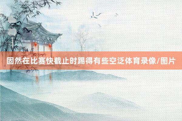 固然在比赛快截止时踢得有些空泛体育录像/图片