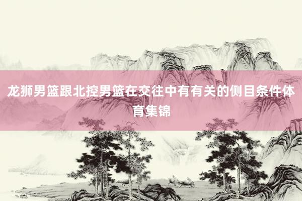 龙狮男篮跟北控男篮在交往中有有关的侧目条件体育集锦