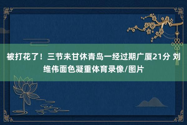 被打花了！三节未甘休青岛一经过期广厦21分 刘维伟面色凝重体育录像/图片