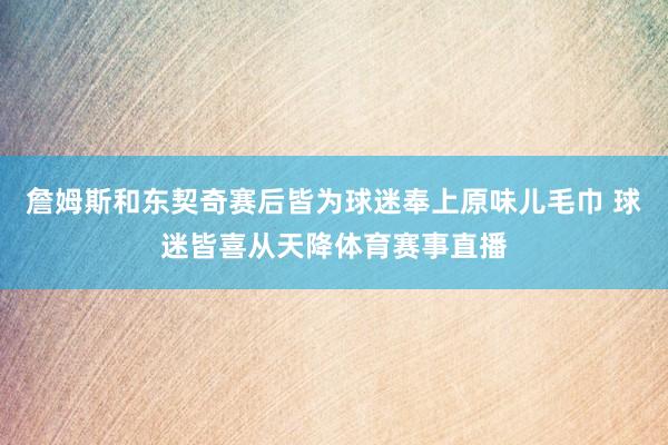詹姆斯和东契奇赛后皆为球迷奉上原味儿毛巾 球迷皆喜从天降体育赛事直播