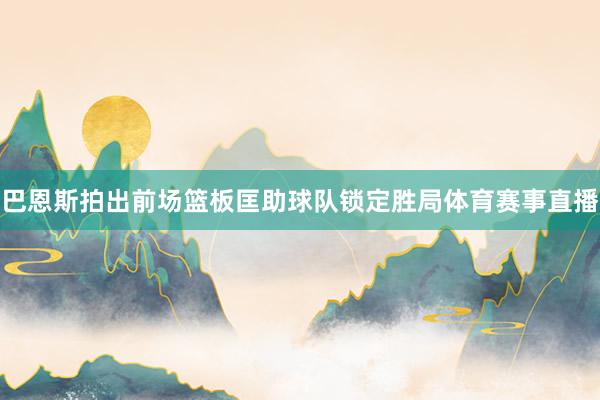 巴恩斯拍出前场篮板匡助球队锁定胜局体育赛事直播