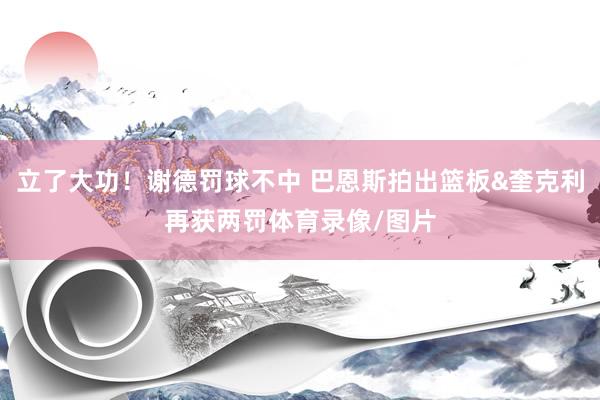 立了大功！谢德罚球不中 巴恩斯拍出篮板&奎克利再获两罚体育录像/图片