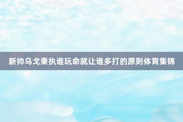 新帅乌戈秉执谁玩命就让谁多打的原则体育集锦
