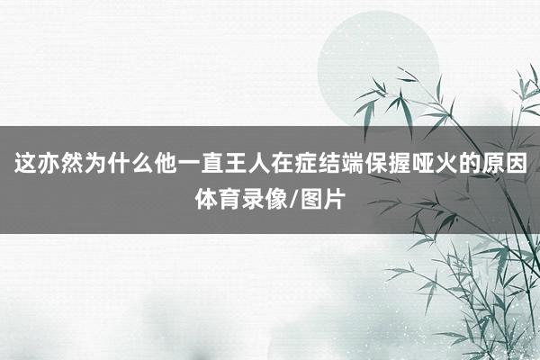 这亦然为什么他一直王人在症结端保握哑火的原因体育录像/图片