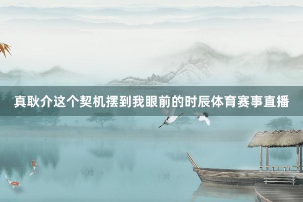 真耿介这个契机摆到我眼前的时辰体育赛事直播