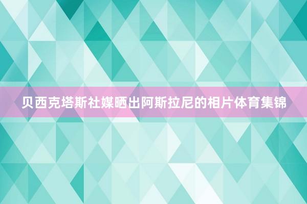 贝西克塔斯社媒晒出阿斯拉尼的相片体育集锦