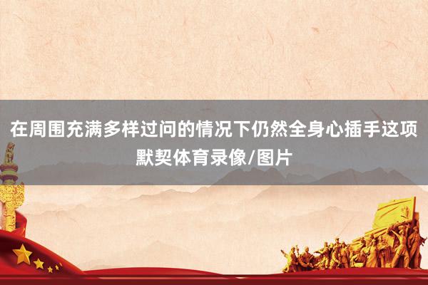 在周围充满多样过问的情况下仍然全身心插手这项默契体育录像/图片